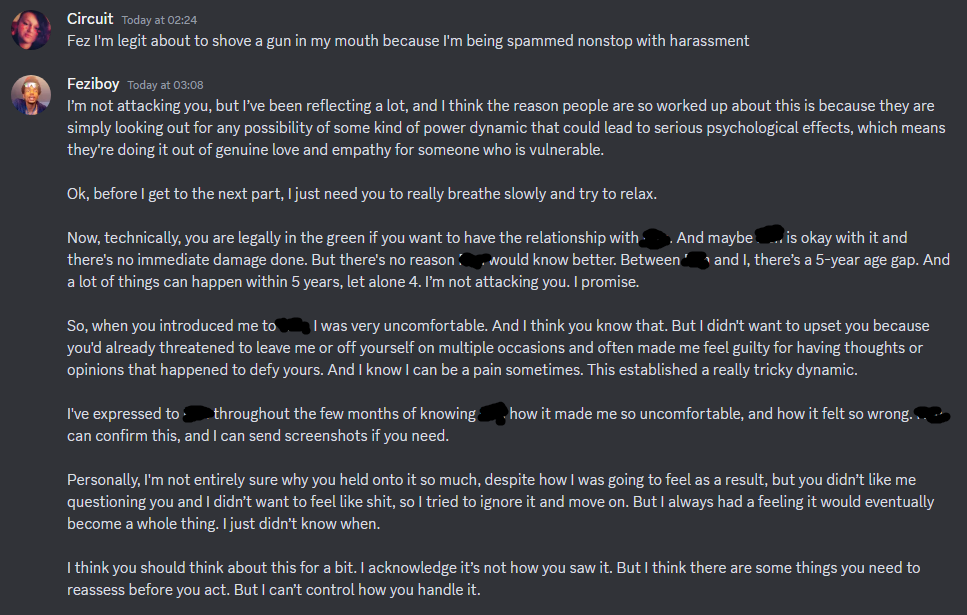  Circuit today at 02:24 Fez I'm legit about to shove a gun in my mouth because I'm being spammed nonstop with harassment Feziboy today at 02:08 I'm not attacking you, but I've been reflecting a lot, and I think the reason people are so worked up about this is because they are simply looking out for any possibility of some kind of power dynamic that could lead to serious psychological effects, which means they're doing it out of genuine love and empathy for someone who is vulnerable. Ok, before I get to the next part, I just need you to really breathe slowly and try to relax. Now, technically, you are legally in the green if you want to have the relationship with ==== And maybe ==== is okay with it and there's no immediate damage done. But there's no reason ==== would know better. Between ===  and I, there’s a 5-year age gap. And a lot of things can happen within 5 years, let alone 4. 'm not attacking you. I promise. So, when you introduced me to.=== I was very uncomfortable. And I think you know that. But I didn't want to upset you because you'd already threatened to leave me or off yourself on multiple occasions and often made me feel guilty for having thoughts or opinions that happened to defy yours. And I know I can be a pain sometimes. This established a really tricky dynamic. I've expressed to- throughout the few months of knowing === . how it made me so uncomfortable, and how it felt so wrong === can confirm this, and I can send screenshots if you need. Personally, I'm not entirely sure why you held onto it so much, despite how I was going to feel as a result, but you didn’t like me questioning you and I didn’t want to feel like shit, so I tried to ignore it and move on. But I always had a feeling it would eventually become a whole thing. I just didn't know when. I think you should think about this for a bit. I acknowledge it's not how you saw it. But I think there are some things you need to reassess before you act. But I can't control how you handle it.  on 23rd june 2023 at 2:24 some american time