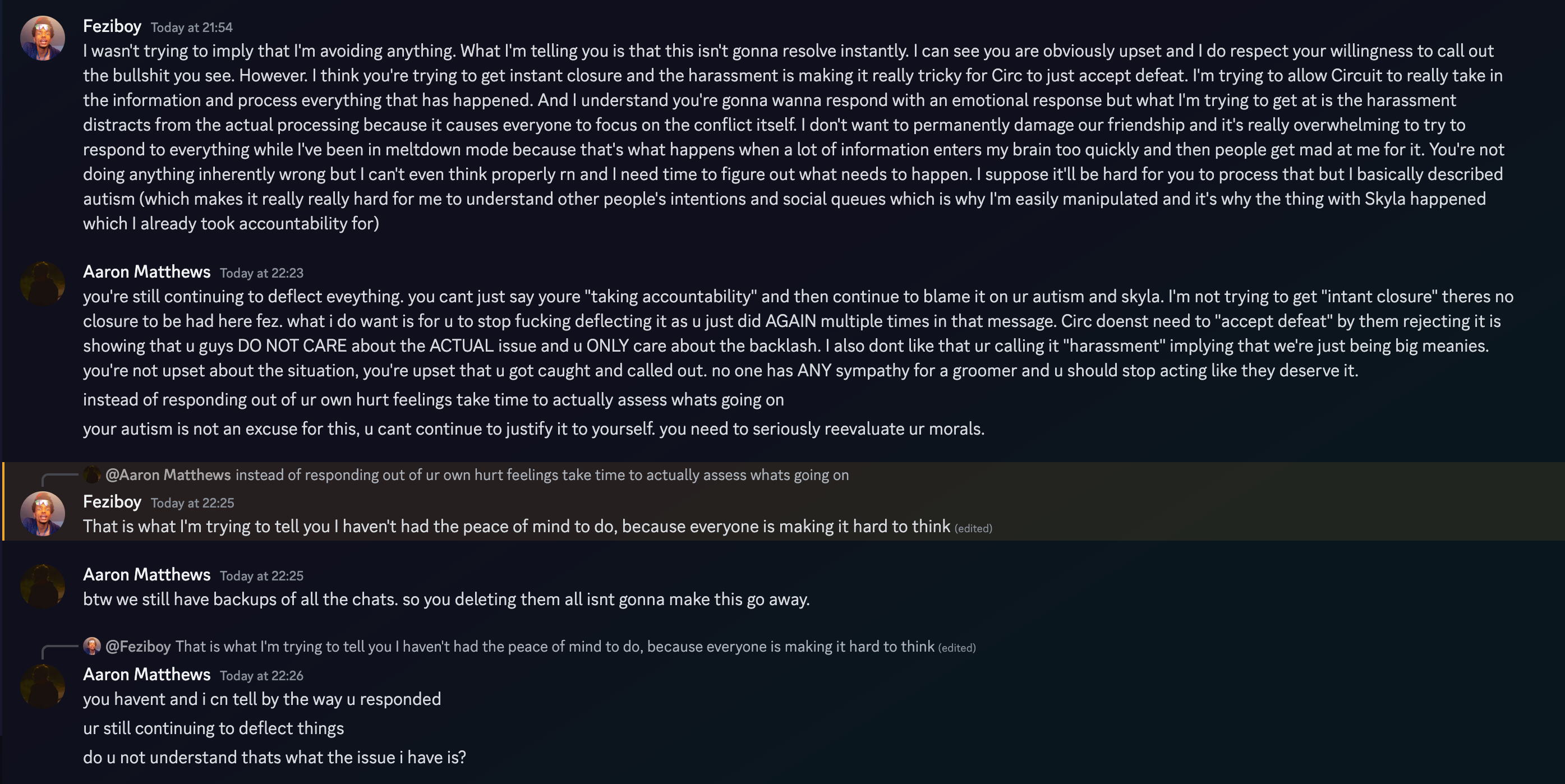  Aaron Matthews Today at 22:23 you're still continuing to deflect eveything. you cant just say youre taking accountability and then continue to blame it on ur autism and skyla. I'm not trying to get instant closure theres no closure to be had here fez. what i do want is for u to stop fucking deflecting it as u just did AGAIN multiple times in that message. Circ doenst need to accept defeat by them rejecting it is showing that u guys DO NOT CARE about the ACTUAL issue and u ONLY care about the backlash. | also dont like that ur calling it harassment implying that we're just being big meanies. you're not upset about the situation, you're upset that u got caught and called out. no one has ANY sympathy for a groomer and u should stop acting like they deserve it. instead of responding out of ur own hurt feelings take time to actually assess whats going on your autism is not an excuse for this, u cant continue to justify it to yourself. you need to seriously reevaluate ur morals. @Aaron Matthews instead of responding out of ur own hurt feelings take time to actually assess whats going on Feziboy Today at 22:25 i That is what I'm trying to tell you | haven't had the peace of mind to do, because everyone is making it hard to think (ecitea) Aaron Matthews Today at 22:25 btw we still have backups of all the chats. so you deleting them all isnt gonna make this go away. Aaron Matthews Today at 22:26 you havent and i cn tell by the way u responded ur still continuing to deflect things do u not understand thats what the issue i have is?  on 21th june 2023 at 22:23UTC