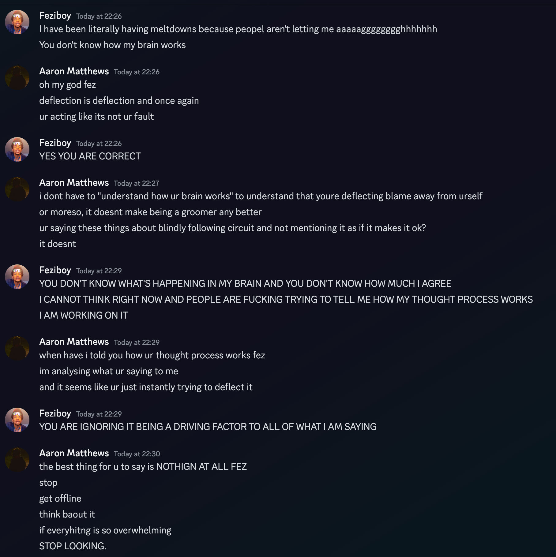  Feziboy Today at 22:26 I have been literally having meltdowns because peopel aren't letting me aaaaagggggggghhhhhhh You don't know how my brain works Aaron Matthews Today at 22:26 oh my god fez deflection is deflection and once again ur acting like its not ur fault Feziboy Today at 22:26 YES YOU ARE CORRECT Aaron Matthews Today at 22:27 i dont have to understand how ur brain works to understand that youre deflecting blame away from urself or moreso, it doesnt make being a groomer any better ur saying these things about blindly following circuit and not mentioning it as if it makes it ok? it doesnt Feziboy Today at 22:29 YOU DON'T KNOW WHAT'S HAPPENING IN MY BRAIN AND YOU DON'T KNOW HOW MUCH I AGREE I CANNOT THINK RIGHT NOW AND PEOPLE ARE FUCKING TRYING TO TELL ME HOW MY THOUGHT PROCESS WORKS I AM WORKING ON IT Aaron Matthews Today at 22:29 when have i told you how ur thought process works fez im analysing what ur saying to me and it seems like ur just instantly trying to deflect it Feziboy Today at 22:29 YOU ARE IGNORING IT BEING A DRIVING FACTOR TO ALL OF WHAT I AM SAYING Aaron Matthews Today at 22:30 the best thing for u to say is NOTHIGN AT ALL FEZ stop get offline think about it if everything is so overwhelming STOP LOOKING.  on 21th june 2023 at 22:30UTC