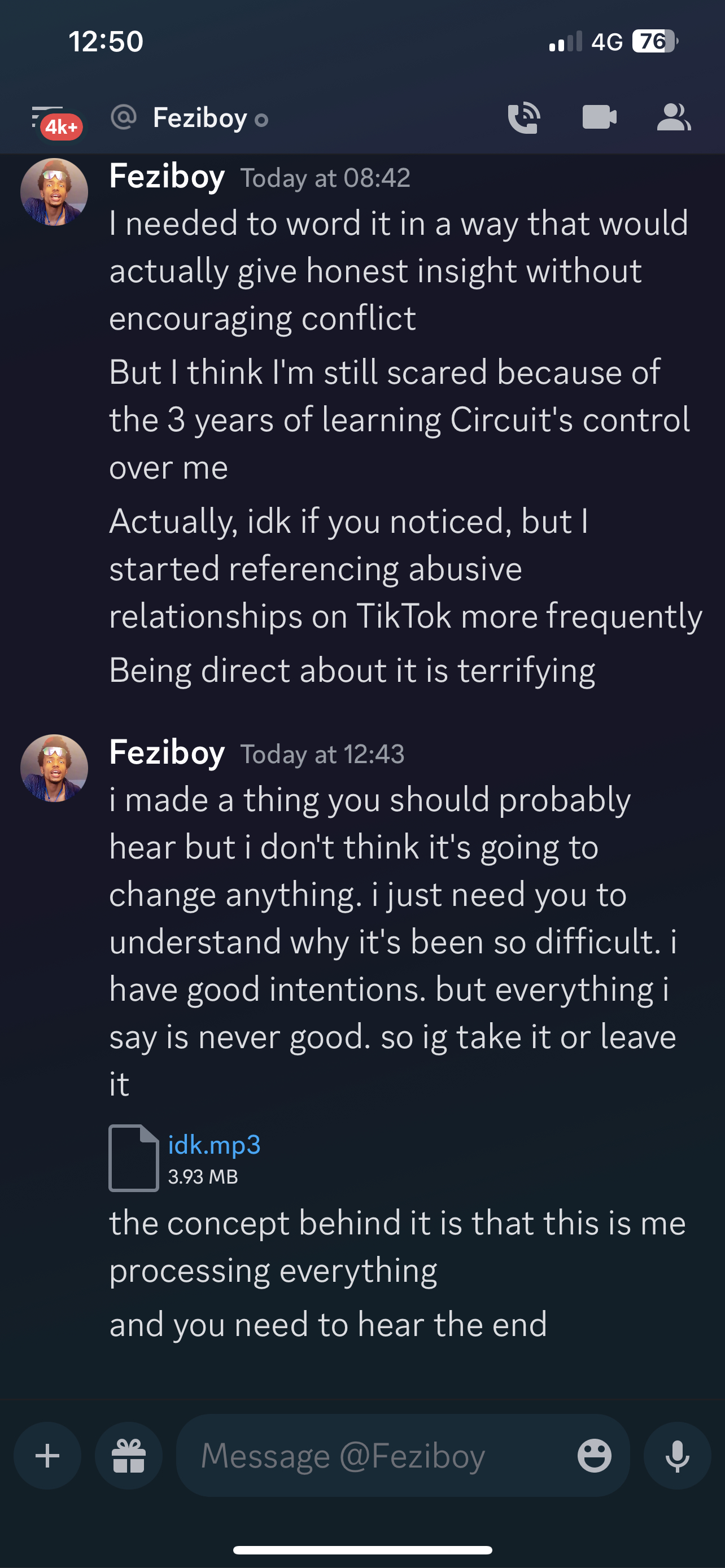 Feziboy Today at 08:42 I needed to word it in a way that would actually give honest insight without encouraging conflict But I think I'm still scared because of the 3 years of learning Circuit's control over me Actually, idk if you noticed, but | started referencing abusive relationships on TikTok more frequently Being direct about it is terrifying Feziboy Today at 12:43 i made a thing you should probably hear but i don't think it's going to change anything. i just need you to understand why it's been so difficult. i have good intentions. but everything i say is never good. so ig take it or leave it idk.mp3 3.93 MB the concept behind it is that this is me processing everything and you need to hear the end  on 23rd june 2023 at 12:43UTC