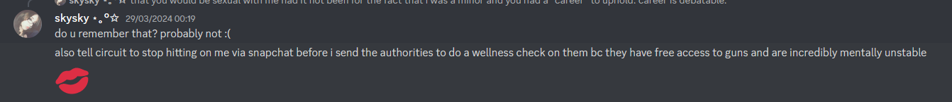skysky 29/03/2024 00:19 do u remember that? probably not :( also tell circuit to stop hitting on me via snapchat before i send the authorities to do a wellness check on them bc they have free access to guns and are incredibly mentally unstable