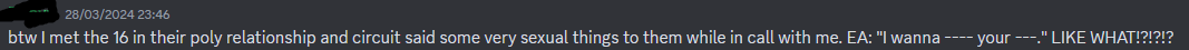 btw I met the 16 in their poly relationship and circuit said some very sexual things to them while in call with me. EA: ''I wanna ---- your ---.'' LIKE WHAT!?!?!?
