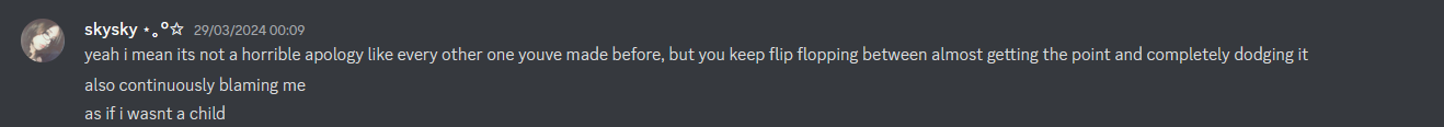  skysky 29/03/2024 00:09 yeah i mean its not a horrible apology like every other one youve made before, but you keep flip flopping between almost getting the point and completely dodging it also continuously blaming me as if i wasnt a child