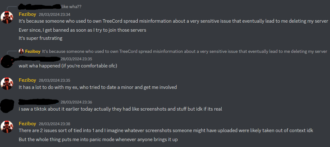 == like wha?? Feziboy  It's because someone who used to own TreeCord spread misinformation about a very sensitive issue that eventually lead to me deleting my server Ever since, I get banned as soon as I try to join those servers It's super frustrating person: wait wha happened (if you're comfortable ofc) Feziboy  It has a lot to do with my ex, who tried to date a minor and get me involved person:  i saw a tiktok about it earlier today actually they had like screenshots and stuff but idk if its real Feziboy  There are 2 issues sort of tied into 1 and I imagine whatever screenshots someone might have uploaded were likely taken out of context idk But the whole thing puts me into panic mode whenever anyone brings it up