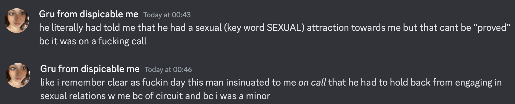 Gru from dispicable me Today at 00:43 he literally had told me that he had a sexual (key word SEXUAL) attraction towards me but that cant be “proved” bc it was on a fucking call Gru from dispicable me Today at 00:46 like i remember clear as fuckin day this man insinuated to me on call that he had to hold back from engaging in sexual relations w me bc of circuit and bc i was a minor