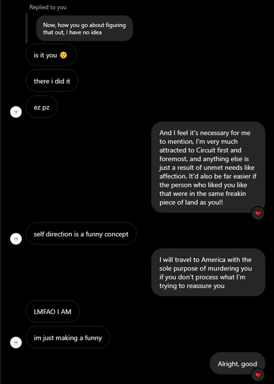 Sky: Replied to Fez is it you  there i did it ez pz Fez: And I feel it's necessary for me to mention, I'm very much attracted to Circuit first and foremost, and anything else is just a result of unmet needs like affection. It'd also be far easier if the person who liked you like that were in the same freakin piece of land as you!! Sky: self direction is a funny concept Fez: I will travel to America with the sole purpose of murdering you if you don't process what I'm trying to reassure you LMFAO I AM im just making a funny Fez: Alright, good 