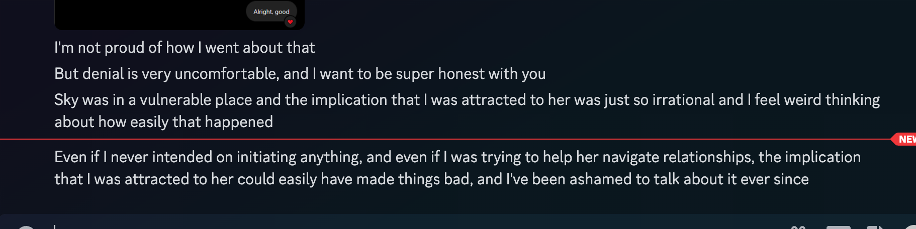 Feziboy: I'm not proud of how I went about that But denial is very uncomfortable, and I want to be super honest with you Sky was in a vulnerable place and the implication that I was attracted to her was just so irrational and I feel weird thinking about how easily that happened Even if I never intended on initiating anything, and even if I was trying to help her navigate relationships, the implication that I was attracted to her could easily have made things bad, and I've been ashamed to talk about it ever since