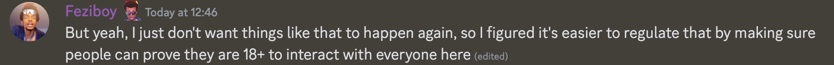 Feziboy  Today at 12:46 But yeah, I just don't want things like that to happen again, so I figured it's easier to regulate that by making sure people can prove they are 18+ to interact with everyone here (edited)