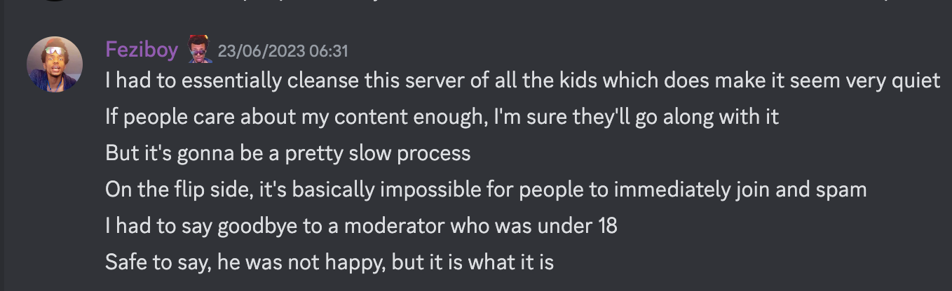 Feziboy 23/06/2023 06:31 I had to essentially cleanse this server of all the kids which does make it seem very quiet If people care about my content enough, I'm sure they'll go along with it But it's gonna be a pretty slow process On the flip side, it's basically impossible for people to immediately join and spam I had to say goodbye to a moderator who was under 18 Safe to say, he was not happy, but it is what it is