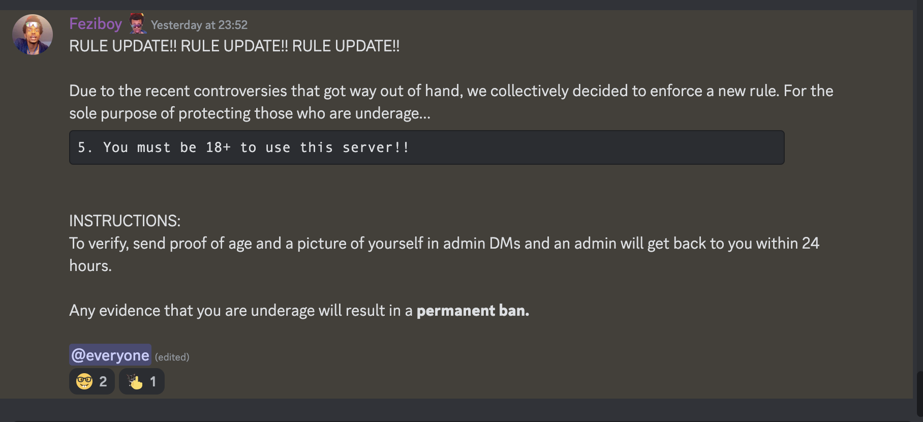 Feziboy Yesterday at 23:52 RULE UPDATE!! RULE UPDATE!! RULE UPDATE!! Due to the recent controversies that got way out of hand, we collectively decided to enforce a new rule. For the sole purpose of protecting those who are underage... You must be 18+ to use this server!! INSTRUCTIONS: To verify, send proof of age and a picture of yourself in admin DMs and an admin will get back to you within 24 hours. Any evidence that you are underage will result in a permanent ban. @everyone (edited)  on 23rd june 2023 at 23:52UTC