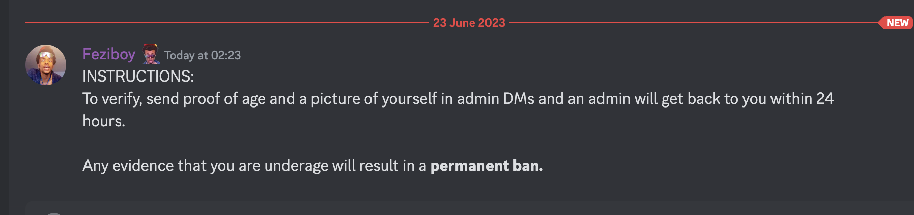 23 June 2023 Feziboy Today at 02:23 INSTRUCTIONS: To verify, send proof of age and a picture of yourself in admin DMs and an admin will get back to you within 24 hours. Any evidence that you are underage will result in a permanent ban