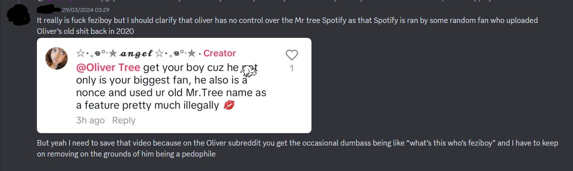  = — 29/03/2024 03:29 It really is fuck feziboy but I should clarify that oliver has no control over the Mr tree Spotify as that Spotify is ran by some random fan who uploaded Oliver’s old shit back in 2020 Image of Sky's comment But yeah I need to save that video because on the Oliver subreddit you get the occasional dumbass being like “what’s this who’s feziboy” and I have to keep on removing on the grounds of him being a pedophile