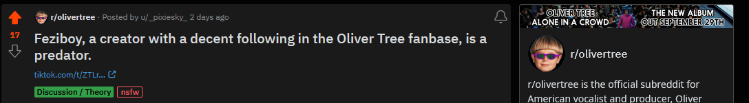  Posted by u/_pixiesky_ 2 days ago Feziboy, a creator with a decent following in the Oliver Tree fanbase, is a predator. Discussion / Theory nsfw r/olivertree r/olivertree is the official subreddit for American vocalist and producer, Oliver Tree!