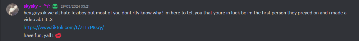  skysky — 29/03/2024 03:21 hey guys ik we all hate feziboy but most of you dont rlly know why ! im here to tell you that youre in luck bc im the first person they preyed on and i made a video abt it :3 https://www.tiktok.com/t/ZTLrP8s7y/ have fun, yall ! 💋