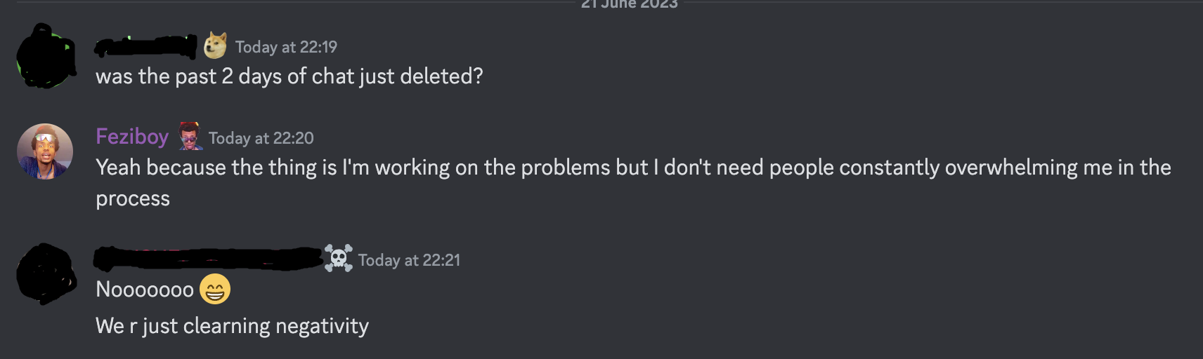 realcool27 Today at 22:19 was the past 2 days of chat just deleted? Feziboy  Today at 22:20 Yeah because the thing is I'm working on the problems but | don't need people constantly overwhelming me in the process BANSHEE NEVER DIES zs Today at 22:21 Nooooooo  We r just clearning negativity  on 21th june 2023 at 22:19UTC