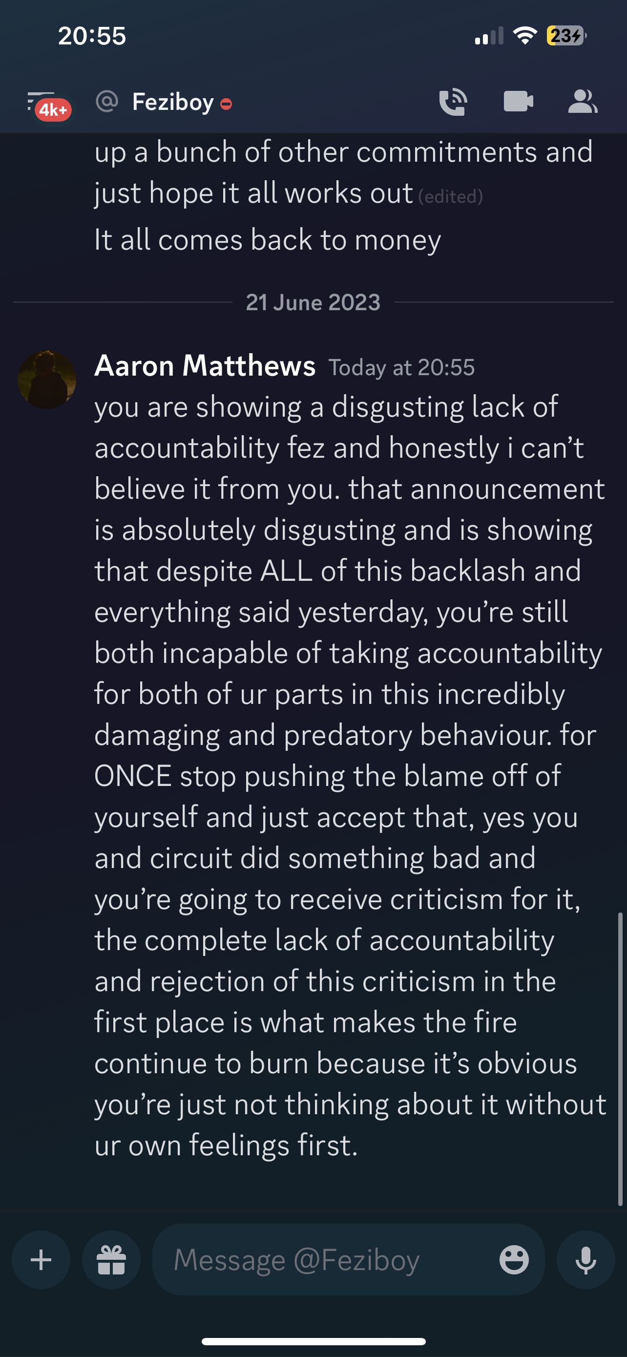 Feziboy Today at 9:22 AM Aaron Matthews Today at 20:55 you are showing a disgusting lack of accountability fez and honestly i can’t believe it from you. that announcement is absolutely disgusting and is showing that despite ALL of this backlash and everything said yesterday, you’re still both incapable of taking accountability for both of ur parts in this incredibly damaging and predatory behaviour. for ONCE stop pushing the blame off of yourself and just accept that, yes you and circuit did something bad and you're going to receive criticism for it, the complete lack of accountability and rejection of this criticism in the first place is what makes the fire continue to burn because it’s obvious you're just not thinking about it without ur own feelings first.  on 21th june 2023 at 20:55UTC