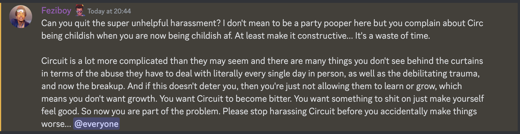 Feziboy Today at 20:44 Can you quit the super unhelpful harassment? I don't mean to be a party pooper here but you complain about Circ being childish when you are now being childish af. At least make it constructive... It's a waste of time. Circuit is a lot more complicated than they may seem and there are many things you don't see behind the curtains in terms of the abuse they have to deal with literally every single day in person, as well as the debilitating trauma, and now the breakup. And if this doesn't deter you, then you're just not allowing them to learn or grow, which means you don't want growth. You want Circuit to become bitter. You want something to shit on just make yourself feel good. So now you are part of the problem. Please stop harassing Circuit before you accidentally make things worse... @everyone  on 21th june 2023 at 20:44UTC