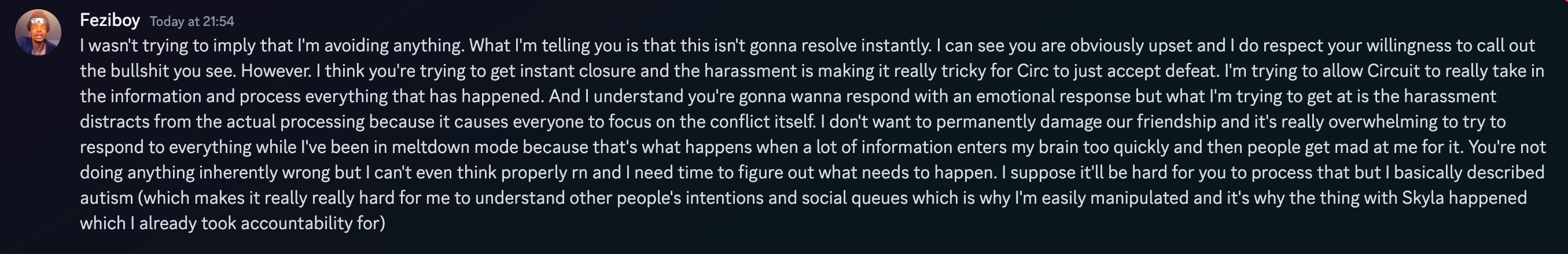  Feziboy Today at 21:54 I wasn't trying to imply that I'm avoiding anything. What I'm telling you is that this isn't gonna resolve instantly. I can see you are obviously upset and I do respect your willingness to call out the bullshit you see. However. I think you're trying to get instant closure and the harassment is making it really tricky for Circ to just accept defeat. I'm trying to allow Circuit to really take in the information and process everything that has happened. And I understand you're gonna wanna respond with an emotional response but what I'm trying to get at is the harassment distracts from the actual processing because it causes everyone to focus on the conflict itself. I don't want to permanently damage our friendship and it's really overwhelming to try to respond to everything while I've been in meltdown mode because that's what happens when a lot of information enters my brain too quickly and then people get mad at me for it. You're not doing anything inherently wrong but I can't even think properly rn and I need time to figure out what needs to happen. I suppose it'll be hard for you to process that but I basically described autism which makes it really really hard for me to understand other people's intentions and social queues which is why I'm easily manipulated and it's why the thing with Skyla happened which I already took accountability for  on 21th june 2023 at 21:54UTC