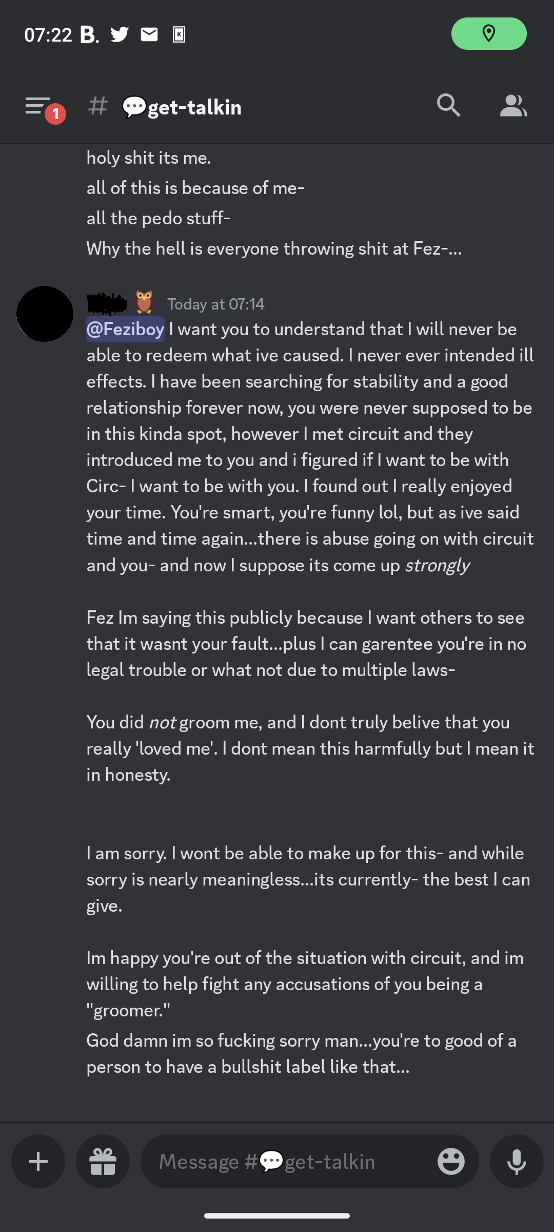 holy shit its me. all of this is because of me- all the pedo stuff- Why the hell is everyone throwing shit at Fez-... =====, v Today at 07:14 @Feziboy I want you to understand that I will never be able to redeem what ive caused. I never ever intended ill effects. I have been searching for stability and a good relationship forever now, you were never supposed to be in this kinda spot, however I met circuit and they introduced me to you and i figured if I want to be with Circ- I want to be with you. I found out I really enjoyed your time. You're smart, you're funny lol, but as ive said time and time again...there is abuse going on with circuit and you- and now I suppose its come up strongly Fez Im saying this publicly because I want others to see that it wasnt your fault...plus I can garentee you're in no legal trouble or what not due to multiple laws- You did not groom me, and I dont truly belive that you really ‘loved me’. I dont mean this harmfully but I mean it in honesty. lam sorry. I wont be able to make up for this- and while sorry is nearly meaningless...its currently- the best I can give. Im happy you're out of the situation with circuit, and im willing to help fight any accusations of you being a groomer. God damn im so fucking sorry man...you're to good of a person to have a bullshit label like that...  on 21th june 2023 at 07:14UTC