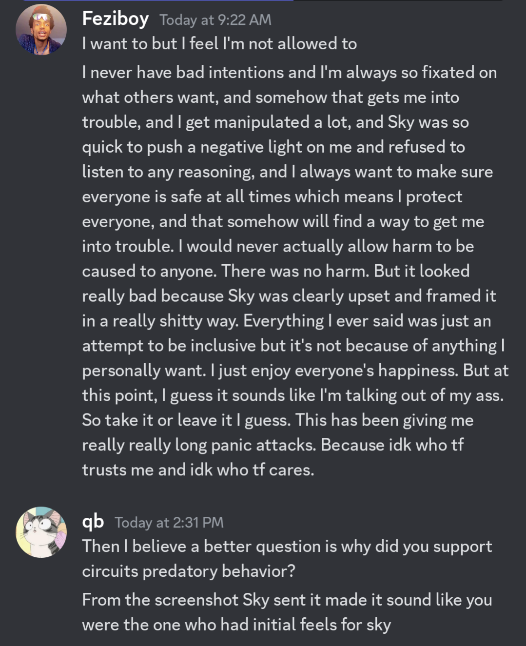 Feziboy Today at 9:22 AM I want to but I feel I'm not allowed to I never have bad intentions and I'm always so fixated on what others want, and somehow that gets me into trouble, and I get manipulated a lot, and Sky was so quick to push a negative light on me and refused to listen to any reasoning, and I always want to make sure everyone is safe at all times which means I protect everyone, and that somehow will find a way to get me into trouble. I would never actually allow harm to be caused to anyone. There was no harm. But it looked really bad because Sky was clearly upset and framed it in a really shitty way. Everything I ever said was just an attempt to be inclusive but it's not because of anything I personally want. I just enjoy everyone's happiness. But at this point, I guess it sounds like I'm talking out of my ass. So take it or leave it I guess. This has been giving me really really long panic attacks. Because idk who tf trusts me and idk who tf cares. qb Today at 2:31PM Then I believe a better question is why did you support circuits predatory behavior? From the screenshot Sky sent it made it sound like you were the one who had initial feels for sky  on 21th june 2023 at 20:55UTC (archive time)