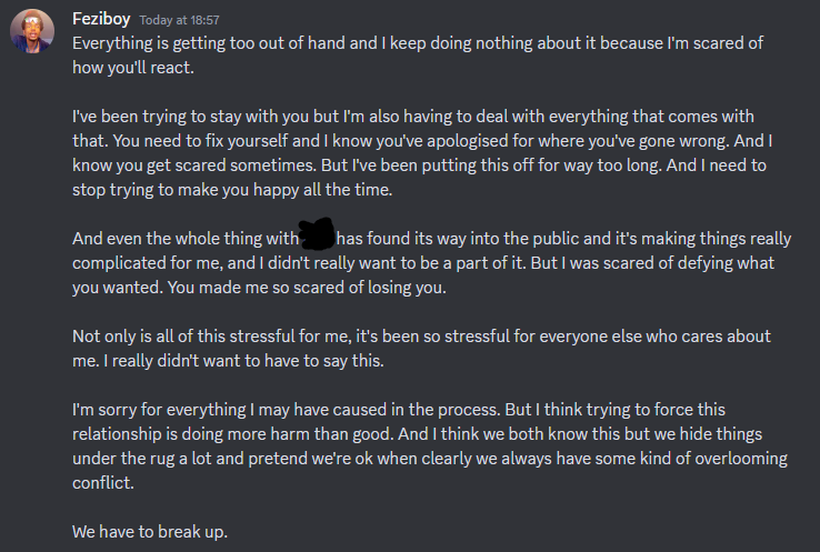 message from Feziboy reading Everything is getting too out of hand and I keep doing nothing about it because I'm scared of how you'll react. I've been trying to stay with you but I'm also having to deal with everything that comes with that. You need to fix yourself and I know you've apologised for where you've gone wrong. And I know you get scared sometimes. But I've been putting this off for way too long. And I need to. stop trying to make you happy all the time. And even the whole thing with ===== has found its way into the public and it's making things really complicated for me, and I didn't really want to be a part of it. But I was scared of defying what you wanted. You made me so scared of losing you. Not only is all of this stressful for me, it's been so stressful for everyone else who cares about me. I really didn't want to have to say this. I'm sorry for everything I may have caused in the process. But I think trying to force this relationship is doing more harm than good. And I think we both know this but we hide things under the rug a lot and pretend we're ok when clearly we always have some kind of overlooming conflict. We have to break up.  on 20th june 2023 at 18:57