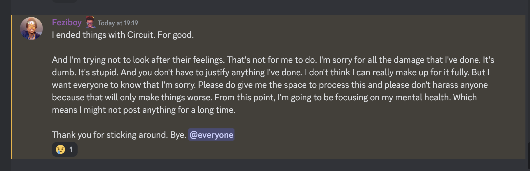 message from Feziboy reading I ended things with Circuit. For good. And I'm trying not to look after their feelings. That's not for me to do. I'm sorry for all the damage that I've done. It's dumb. It's stupid. And you don't have to justify anything I've done. I don't think I can really make up for it fully. But I want everyone to know that I'm sorry. Please do give me the space to process this and please don't harass anyone because that will only make things worse. From this point, I'm going to be focusing on my mental health. Which means I might not post anything for a long time. Thank you for sticking around. Bye. @everyone  on 20th june 2023 at 19:19