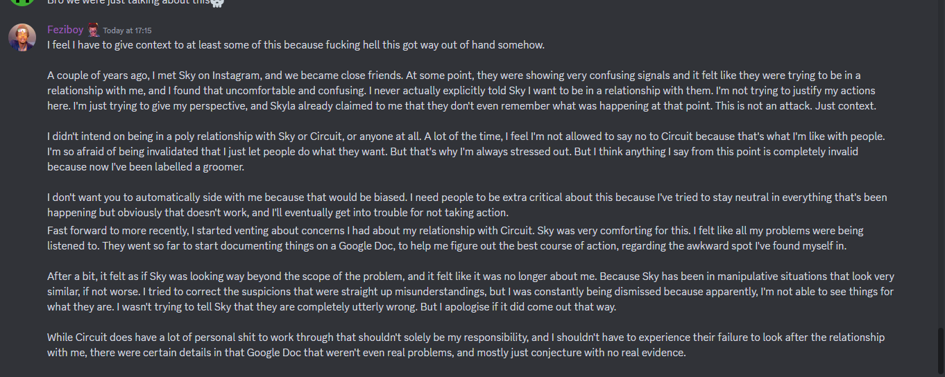 message from Feziboy reading I feel i have to give context to at least some of this because fucking hell this got way out of hand somehow. A couple of years ago, I met Sky on Instagram, and we became close friends. At some point, they were showing very confusing signals and it felt like they were trying to be in a relationship with me, and I found that uncomfortable and confusing. I never actually explicitly told Sky I want to be ina relationship with them. I'm not trying to justify my actions here. I'm just trying to give my perspective, and Skyla already claimed to me that they don't even remember what was happening at that point. This is not an attack. Just context. I didn't intend on being in a poly relationship with Sky or Circuit, or anyone at all. A lot of the time, I feel I'm not allowed to say no to Circuit because that’s what I'm like with people. I'm so afraid of being invalidated that I just let people do what they want. But that’s why I'm always stressed out. But I think anything I say from this point is completely invalid because now I've been labelled a groomer. I don't want you to automatically side with me because that would be biased. I need people to be extra critical about this because I've tried to stay neutral in everything that's been happening but obviously that doesr't work, and I'll eventually get into trouble for not taking action. Fast forward to more recently, I started venting about concerns I had about my relationship with Circuit. Sky was very comforting for this. I felt like all my problems were being listened to. They went so far to start documenting things on a Google Doc, to help me figure out the best course of action, regarding the awkward spot I've found myself in. After a bit, it felt as if Sky was looking way beyond the scope of the problem, and it felt like it was no longer about me. Because Sky has been in manipulative situations that look very similar, if not worse. I tried to correct the suspicions that were straight up misunderstandings, but I was constantly being dismissed because apparently, I'm not able to see things for what they are. I wasn't trying to tell Sky that they are completely utterly wrong. But I apologise if it did come out that way. While Circuit does have a lot of personal shit to work through that shouldn't solely be my responsibility, and I shouldn't have to experience their failure to look after the relationship with me, there were certain details in that Google Doc that weren't even real problems, and mostly just conjecture with no real evidence.  on 20th june 2023 at 17:15