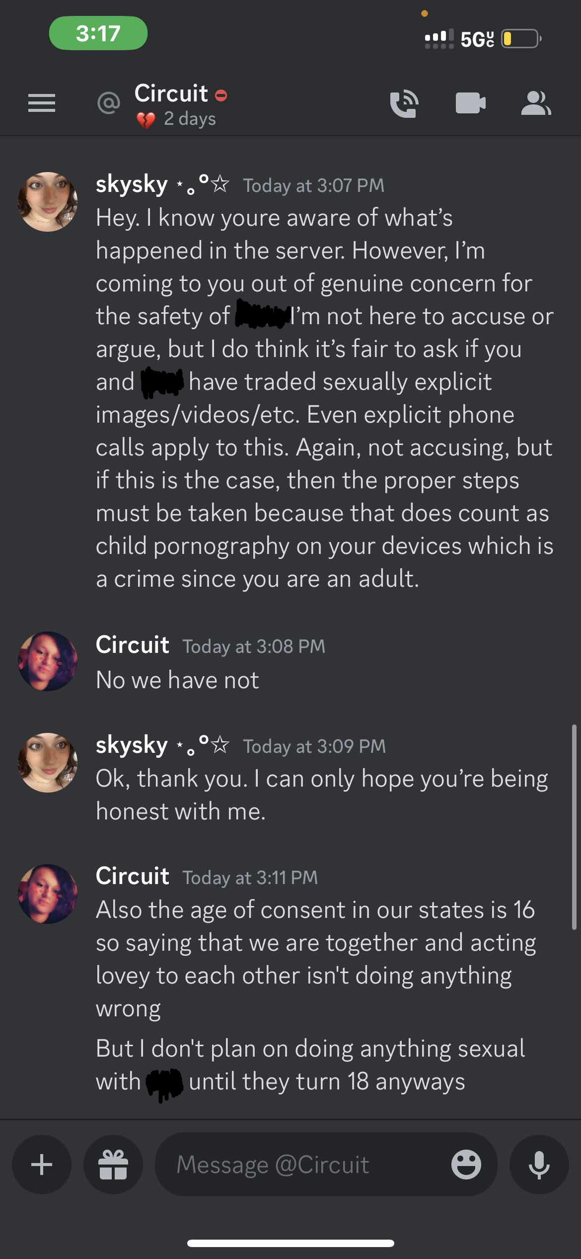 skysky Today at 3:07 PM Hey. I know youre aware of what’s happened in the server. However, I’m coming to you out of genuine concern for the safety of =====. I’m not here to accuse or argue, but I do think it’s fair to ask if you and ===== have traded sexually explicit images/videos/etc. Even explicit phone calls apply to this. Again, not accusing, but if this is the case, then the proper steps must be taken because that does count as child pornography on your devices which is a crime since you are an adult. Circuit Today at 3:08 PM No we have not skysky Today at 3:09 PM Ok, thank you. I can only hope you’re being honest with me. Circuit Today at 3:11PM Also the age of consent in our states is 16 so saying that we are together and acting lovey to each other isn't doing anything wrong But I don't plan on doing anything sexual with ===== until they turn 18 anyways  on 20th june 2023 at 20:07UTC
