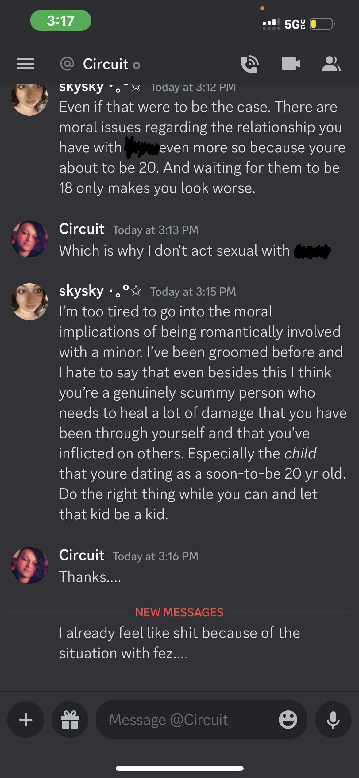 SKYSKY today at 3:12 PM Even if that were to be the case. There are moral issues regarding the relationship you have with =====, even more so because youre about to be 20. And waiting for them to be 18 only makes you look worse. Circuit Today at 3:13 PM Which is why I don't act sexual with =====, skysky *,°%% Today at 3:15 PM I’m too tired to go into the moral implications of being romantically involved with a minor. I’ve been groomed before and I hate to say that even besides this I think you're a genuinely scummy person who needs to heal a lot of damage that you have been through yourself and that you’ve inflicted on others. Especially the child that youre dating as a soon-to-be 20 yr old. Do the right thing while you can and let that kid be a kid. Circuit Today at 3:16 PM Thanks.... I already feel like shit because of the situation with fez....  on 20th june 2023 at 20:12UTC