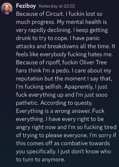 Feziboy Yesterday at 22:02 Because of Circuit. I fuckin lost so much progress. My mental health is very rapidly declining. I keep getting drunk to try to cope. I have panic attacks and breakdowns all the time. It feels like everybody fucking hates me. Because of ripoff, fuckin Oliver Tree fans think I'm a pedo. I care about my reputation but the moment I say that, I'm fucking selfish. Apaprently, I just fuck everything up and I'm just sooo pathetic. According to questy. Everything is a wrong answer. Fuck everything. I have every right to be angry right now and I'm so fucking tired of trying to please everyone. I'm sorry if this comes off as combative towards you specifically. I just don't know who to turn to anymore.