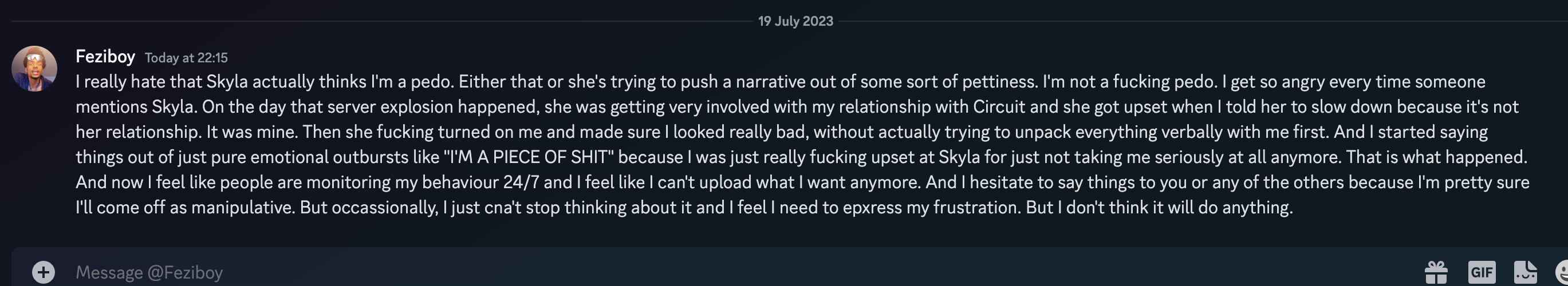 Feziboy Today at 22:15 I really hate that Skyla actually thinks I'm a pedo. Either that or she's trying to push a narrative out of some sort of pettiness. I'm not a fucking pedo. I get so angry every time someone mentions Skyla. On the day that server explosion happened, she was getting very involved with my relationship with Circuit and she got upset when I told her to slow down because it's not her relationship. It was mine. Then she fucking turned on me and made sure I looked really bad, without actually trying to unpack everything verbally with me first. And I started saying things out of just pure emotional outbursts like ''I'M A PIECE OF SHIT'' because I was just really fucking upset at Skyla for just not taking me seriously at all anymore. That is what happened. And now I feel like people are monitoring my behaviour 24/7 and I feel like I can't upload what I want anymore. And I hesitate to say things to you or any of the others because I'm pretty sure I'll come off as manipulative. But occassionally, I just cna't stop thinking about it and I feel I need to epxress my frustration. But I don't think it will do anything. 