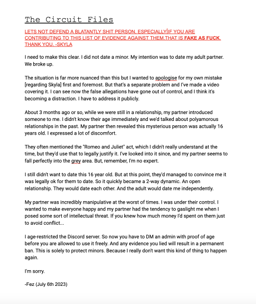 The Circuit Files LETS NOT DEFEND A BLATANTLY SHIT PERSON, ESPECIALLY IF YOU ARE CONTRIBUTING TO THIS LIST OF EVIDENCE AGAINST THEM.THAT IS FAKE AS FUCK. THANK YOU. -SKYLA I need to make this clear. I did not date a minor. My intention was to date my adult partner. We broke up.  The situation is far more nuanced than this but I wanted to apologise for my own mistake   [regarding Skyla] first and foremost. But that’s a separate problem and I’ve made a video covering it. I can see now the false allegations have gone out of control, and I think it's becoming a distraction. I have to address it publicly. About 3 months ago or so, while we were still in a relationship, my partner introduced someone to me. I didn't know their age immediately and we'd talked about polyamorous relationships in the past. My partner then revealed this mysterious person was actually 16 years old. I expressed a lot of discomfort.  They often mentioned the ''Romeo and Juliet'' act, which I didn't really understand at the time, but they'd use that to legally justify it. I've looked into it since, and my partner seems to fall perfectly into the grey area. But, remember, I'm no expert. I still didn't want to date this 16 year old. But at this point, they'd managed to convince me it was legally ok for them to date. So it quickly became a 2-way dynamic. An open relationship. They would date each other. And the adult would date me independently. My partner was incredibly manipulative at the worst of times. I was under their control. I wanted to make everyone happy and my partner had the tendency to gaslight me when I posed some sort of intellectual threat. If you knew how much money I'd spent on them just to avoid conflict... I age-restricted the Discord server. So now you have to DM an admin with proof of age before you are allowed to use it freely. And any evidence you lied will result in a permanent ban. This is solely to protect minors. Because I really don't want this kind of thing to happen again. I'm sorry. -Fez (July 6th 2023) 
