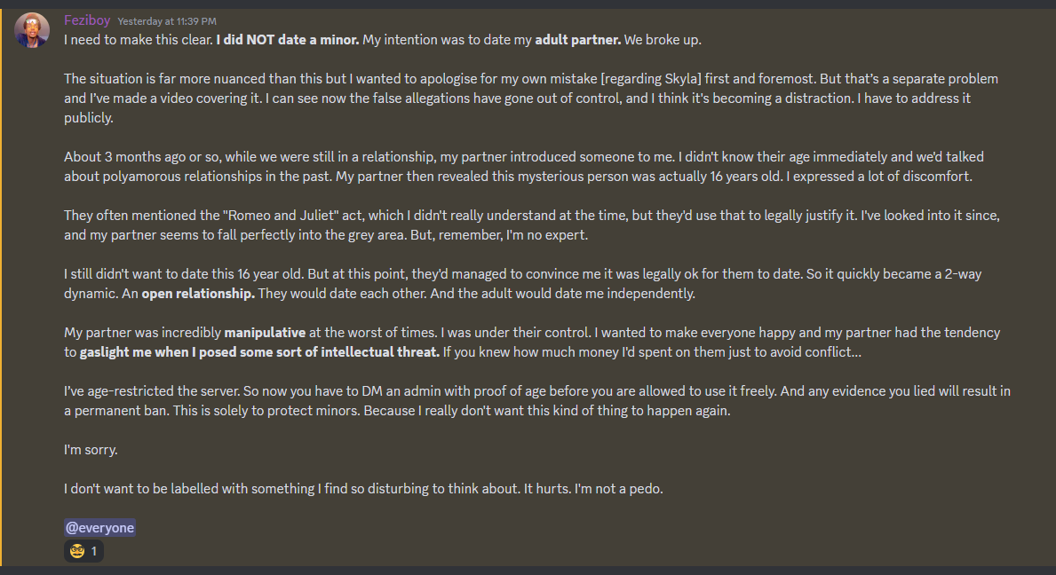 Feziboy Yesterday at 11:29PM I need to make this clear. I did NOT date a minor My intention was to date my adult partner. We broke up. The situation is far more nuanced than this but I wanted to apologise for my own mistake [regarding Skyla] first and foremost. But that’s a separate problem and I've made a video covering it. I can see now the false allegations have gone out of control, and I think it's becoming a distraction. I have to address it publicly. About 3 months ago or so, while we were still in a relationship, my partner introduced someone to me. I didn't know their age immediately and weld talked about polyamorous relationships in the past. My partner then revealed this mysterious person was actually 16 years old. I expressed a lot of discomfort. They often mentioned the Romeo and Juliet act, which I didn't really understand at the time, but they'd use that to legally justify it. I've looked into it since, and my partner seems to fall perfectly into the grey area. But, remember, I'm no expert. I still didn't want to date this 16 year old. But at this point, they'd managed to convince me it was legally ok for them to date. So it quickly became a 2-way dynamic. An open relationship. They would date each other. And the adult would date me independently. My partner was incredibly manipulative at the worst of times. I was under their control. I wanted to make everyone happy and my partner had the tendency to gaslight me when I posed some sort of intellectual threat. if you knew how much money I'd spent on them just to avoid conflict... I've age-restricted the server. So now you have to DM an admin with proof of age before you are allowed to use it freely. And any evidence you lied will result in a permanent ban. This is solely to protect minors. Because I really don't want this kind of thing to happen again. I'm sorry. I don't want to be labelled with something I find so disturbing to think about. It hurts. I'm not a pedo.