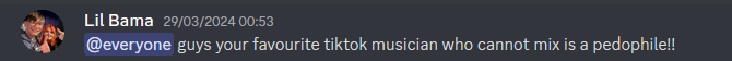  Lil Bama 29/03/2024 00:53 @everyone guys your favourite tiktok musician who cannot mix is a pedophile!!
