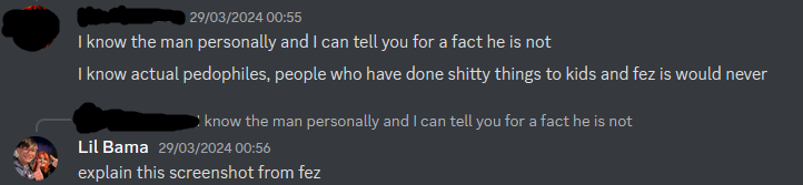 person 29/03/2024 00:55 I know the man personally and I can tell you for a fact he is not I know actual pedophiles, people who have done shitty things to kids and fez is would never I know the man personally and I can tell you for a fact he is not Lil Bama explain this screenshot from fez