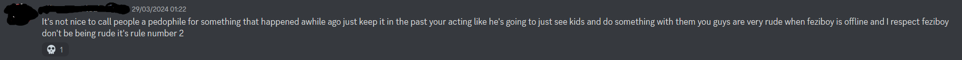  = 29/03/2024 01:22 It's not nice to call people a pedophile for something that happened awhile ago just keep it in the past your acting like he's going to just see kids and do something with them you guys are very rude when feziboy is offline and I respect feziboy don't be being rude it's rule number 2